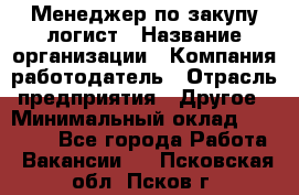 Менеджер по закупу-логист › Название организации ­ Компания-работодатель › Отрасль предприятия ­ Другое › Минимальный оклад ­ 20 000 - Все города Работа » Вакансии   . Псковская обл.,Псков г.